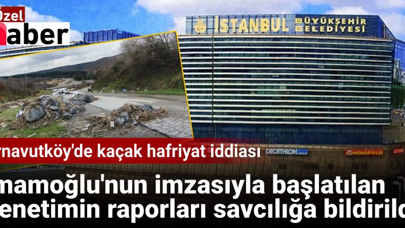 Arnavutköy’de Kaçak Hafriyat İddiası: İmamoğlu’nun İmzasıyla Başlatılan Denetim Raporları Savcılığa İletildi