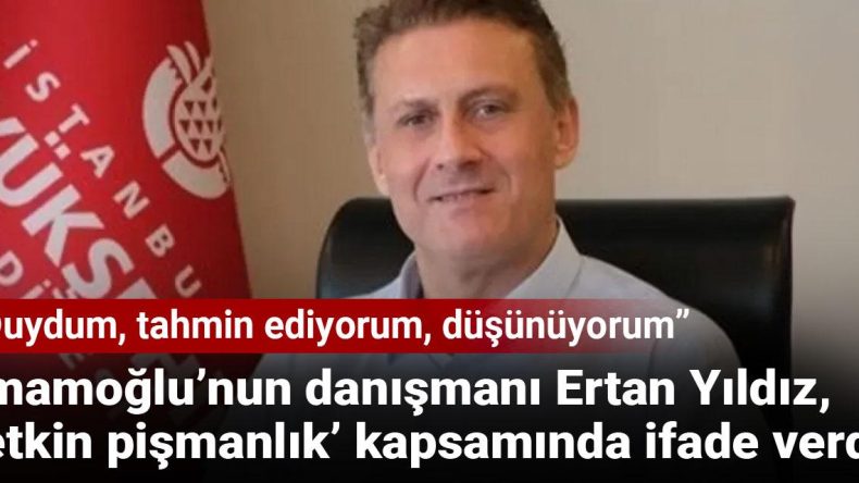 İmamoğlu’nun danışmanı Ertan Yıldız, ‘etkin pişmanlık’ kapsamında ifade verdi: Duydum, tahmin ediyorum, düşünüyorum
