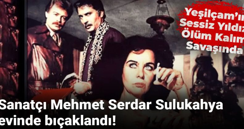 Sanatçı Mehmet Serdar Sulukahya evinde bıçaklandı! Yeşilçam’ın sessiz yıldızı ölüm kalım savaşında