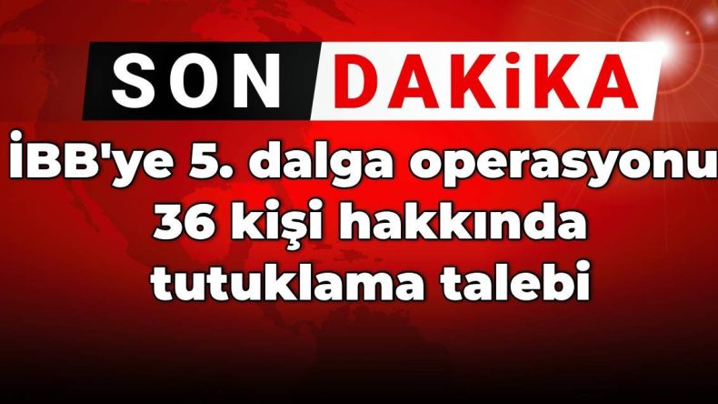 SON DAKİKA! İBB’ye 5. dalga operasyonu: 36 kişi hakkında tutuklama talebi