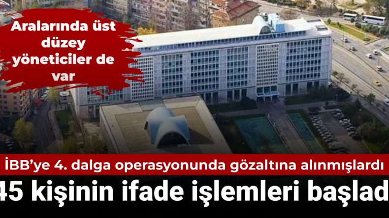 İBB’ye Yönelik 4. Dalga Operasyonunda Gözaltına Alınan 45 Kişinin İfade İşlemleri Başladı