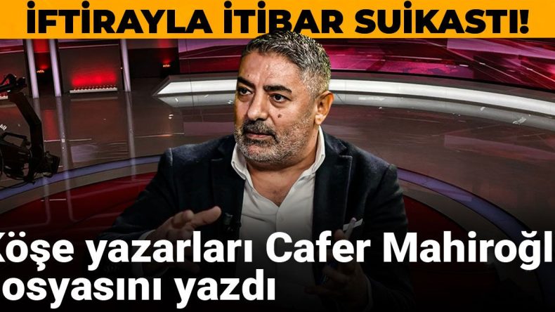 İftiralarla İtibar Suikastı: Köşe Yazarları Cafer Mahiroğlu Dosyasını Kaleme Aldı